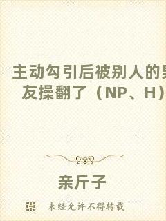 主動(dòng)勾引后被別人的男友操翻了（NP、H）